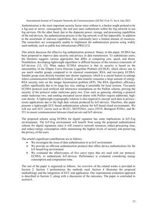 International Journal of Computer Networks & Communications (IJCNC) Vol.15, No.4, July 2023
57
Authentication is the most important security factor since without it, a hacker might pretend to be
a fog user or server. consequently, the end user must authenticate within the fog network to use
fog services. On the other hand, due to the disparate power, storage, and processing capabilities
of the end devices, the authentication process in the fog network is all but impossible. In addition
to the assortment of end-user capabilities, they continually have a limited amount of resources.
The researchers are consequently unable to implement the authentication process using widely
used methods, such as public key infrastructure (PKI) [11].
This article discusses the effective fog authentication protocol. Hence, in this paper, ECDSA has
been proposed to improve data security and privacy in data transmission. To authenticate users,
the literature suggests various approaches that differ in computing cost, speed, and threat.
Nonetheless, developing lightweight algorithms is difficult because of the resource constraints of
IoT-devices [12, 13]. What makes ECDSA attractive is that its security is based on the
intractability of the Elliptic Curve Discrete Logarithm Problem (ECDLP), which allows one to
use much smaller groups compared to its classical counterpart, RSA, and two-party ECDSA.
Smaller group sizes directly translate into shorter signatures, which is a crucial feature in settings
where communication bandwidth is limited, or data transfer consumes a large amount of energy.
RSA security rests on the integer factorization problem (IFP). The RSA algorithm's efficiency
suffers significantly due to its large key size, making it unsuitable for local systems. Two-party
ECDSA protocol used artificial and interactive assumptions on the Paillier scheme, proving the
security of the protocol under malicious party two. Uses such as guessing, aborting a protocol
under malicious two, and sending encrypted secret shares with Paillier require additional, high-
cost checks. A lightweight cryptography solution is also required to encrypt such data in privacy-
aware applications due to the high data volume produced by IoT-devices. Therefore, this paper
presents a lightweight ECC-based authentication scheme for IoT-based cloud environments. We
will use safe ECC curves such as M-221, SECP256r1, curve 25519, Brainpool P256t1, and M-
551 to ensure communication between cloud servers and IoT-devices.
The proposed scheme using ECDSA for digital signature has some implications in IoT-Fog
environments. The IoT-Fog environment will benefit from using the proposed authentication
scheme for digital signatures since it will conserve network resources, reduce processing time,
and reduce energy consumption while maintaining the highest levels of security and preserving
the privacy of the users.
The article's significant contributions are as follows:
 We investigate the issue of data authentication in an IoT environment.
 We provide an efficient authentication protocol that offers device authentication for the
IoT-based Fog environment.
 We evaluated the effectiveness of five curve types that are used with our protocol,
ECDSA, to authenticate IoT-devices. Performance is evaluated considering energy
consumption and computation time.
The rest of the paper is organized as follows: An overview of the related works is provided in
Section 2. Section 3 preliminaries the methods used. Section 4 illustrates the proposed
methodology and the integration of ECC and application. Our experimental evaluation approach
is described in Section 5, along with a discussion of the outcomes. The paper is concluded in
section 6.
 