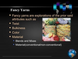  Fancy yarns are explorations of the prior said
attributes such as
 Twist
 Bulkiness
 Color
 Material
 Blends and Mixes
 Material(conventional/non-conventional)
Fancy Yarns
 