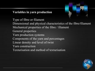 Variables in yarn production
Type of fibre or filament
Dimensional and physical characteristics of the fibre/filament
Mechanical properties of the fibre / filament
General properties
Yarn production systems
Components of the yarn and percentages
Linear density and level of twist
Yarn construction
Texturisation and method of texturisation
 