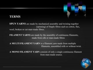 TERMS
SPUN YARNS are made by mechanical assembly and twisting together
(spinning) of Staple fibres such as cotton, flax,
wool, broken or cut man-made fibres.
FILAMENT YARNS are made by the assembly of continuous filaments,
made from silk or man-made fibres
A MULTI FILAMENT YARN is a filament yarn made from multiple
filaments, assembled with or without twist.
A MONO FILAMENT YARN consists of only a single continuous filament
from man-made source.
 