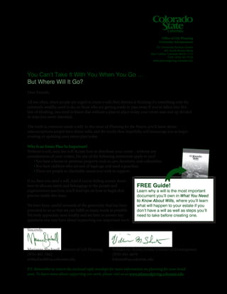 You Can’t Take It With You When You Go …
But Where Will It Go?
Dear Friends,
All too often, when people are urged to create a will, they dismiss it thinking it’s something only the
extremely wealthy need to do, or those who are getting ready to pass away. If you’ve fallen into this
line of thinking, you need to know that without a plan in place today, your estate may end up divided
in ways you never intended.
The truth is, everyone needs a will. In this issue of Planning for the Future, you’ll learn about
misconceptions people have about wills, and the truths that, hopefully, will encourage you to begin
creating or updating your estate plan today.
Why Is an Estate Plan So Important?
Without a will, state law will dictate how to distribute your estate – without any
consideration of your wishes. Do any of the following statements apply to you?
	 • You have a home or personal property such as cars, furniture, and collectibles.
	 • You have children who are not of legal age and need a guardian.
	 • There are people or charitable causes you wish to support.
If so, then you need a will. And if you’re feeling unsure about
how to allocate assets and belongings to the people and
organizations you love, you’ll find tips on how to begin that
process inside this issue.
We have been careful stewards of the generosity that has been
provided to us so that we can fulfill as many needs as possible.
We truly appreciate your loyalty and are here to answer any
questions you may have about supporting our important work.
Sincerely,
Marianne Blackwell, Director of Gift Planning
(970) 491-7862
mblackwell@ua.colostate.edu
P.S. Remember to return the enclosed reply envelope for more information on planning for your loved
ones. To learn more about supporting our work, please visit us at www.plannedgiving.colostate.edu.
Office of Gift Planning
University Advancement
521 University Services Center
601 South Howes Street
Fort Collins, Colorado 80523-7115
FAX: (970) 491-5732
www.plannedgiving.colostate.edu
FREE Guide!
Learn why a will is the most important
document you’ll own in What You Need
to Know About Wills, where you’ll learn
what will happen to your estate if you
don’t have a will as well as steps you’ll
need to take before creating one.
William M. Sheets, Senior Director of Development
(970) 491-4679
bsheets@ua.colostate.edu
 