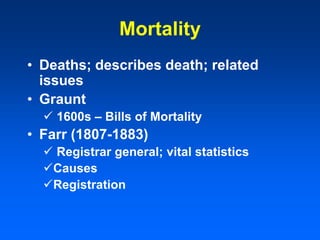 Mortality
• Deaths; describes death; related
issues
• Graunt
 1600s – Bills of Mortality
• Farr (1807-1883)
 Registrar general; vital statistics
Causes
Registration
 