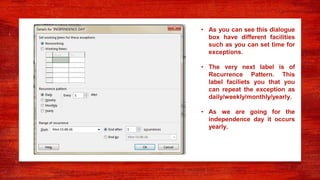 • As you can see this dialogue
box have different facilities
such as you can set time for
exceptions.
• The very next label is of
Recurrence Pattern. This
label faciliets you that you
can repeat the exception as
daily/weekly/monthly/yearly.
• As we are going for the
independence day it occurs
yearly.
 