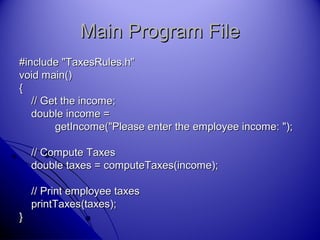 Main Program FileMain Program File
#include "TaxesRules.h"#include "TaxesRules.h"
void main()void main()
{{
// Get the income;// Get the income;
double income =double income =
getIncome("Please enter the employee income: ");getIncome("Please enter the employee income: ");
// Compute Taxes// Compute Taxes
double taxes = computeTaxes(income);double taxes = computeTaxes(income);
// Print employee taxes// Print employee taxes
printTaxes(taxes);printTaxes(taxes);
}}
 