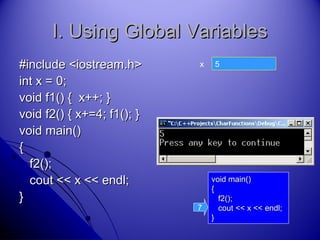 45
I. Using Global VariablesI. Using Global Variables
#include <iostream.h>#include <iostream.h>
int x = 0;int x = 0;
void f1() { x++; }void f1() { x++; }
void f2() { x+=4; f1(); }void f2() { x+=4; f1(); }
void main()void main()
{{
f2();f2();
cout << x << endl;cout << x << endl;
}}
x
void main()void main()
{{
f2();f2();
cout << x << endl;cout << x << endl;
}}
7
 