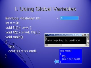 45
I. Using Global VariablesI. Using Global Variables
#include <iostream.h>#include <iostream.h>
int x = 0;int x = 0;
void f1() { x++; }void f1() { x++; }
void f2() { x+=4; f1(); }void f2() { x+=4; f1(); }
void main()void main()
{{
f2();f2();
cout << x << endl;cout << x << endl;
}}
x
void main()void main()
{{
f2();f2();
cout << x << endl;cout << x << endl;
}}8
 