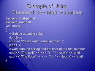 Example of UsingExample of Using
Standard C++ Math FunctionsStandard C++ Math Functions
#include <iostream.h>#include <iostream.h>
#include <math.h>#include <math.h>
void main()void main()
{{
// Getting a double value// Getting a double value
double x;double x;
cout << "Please enter a real number: ";cout << "Please enter a real number: ";
cin >> x;cin >> x;
// Compute the ceiling and the floor of the real number// Compute the ceiling and the floor of the real number
cout << "The ceil(" << x << ") = " << ceil(x) << endl;cout << "The ceil(" << x << ") = " << ceil(x) << endl;
cout << "The floor(" << x << ") = " << floor(x) << endl;cout << "The floor(" << x << ") = " << floor(x) << endl;
}}
 