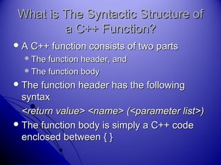 What is The Syntactic Structure ofWhat is The Syntactic Structure of
a C++ Function?a C++ Function?
 A C++ function consists of two partsA C++ function consists of two parts
The function header, andThe function header, and
The function bodyThe function body
 The function header has the followingThe function header has the following
syntaxsyntax
<return value> <name> (<parameter list>)<return value> <name> (<parameter list>)
 The function body is simply a C++ codeThe function body is simply a C++ code
enclosed between { }enclosed between { }
 