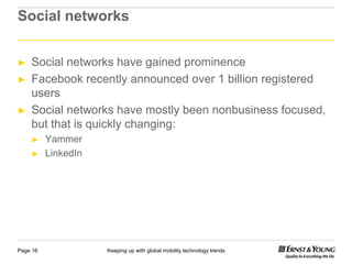 Social networks


►   Social networks have gained p
                           g      prominence
►   Facebook recently announced over 1 billion registered
    users
►   Social networks have mostly been nonbusiness focused,
    but that is quickly changing:
    ►     Yammer
    ►     LinkedIn




Page 16              Keeping up with global mobility technology trends
 