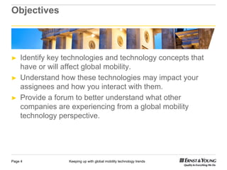 Objectives



►   Identify key technologies and technology concepts that
    have or will affect global mobility.
                  ff
►   Understand how these technologies may impact your
    assignees and h
       i           d how you i t
                              interact with th
                                      t ith them.
►   Provide a forum to better understand what other
    companies are experiencing from a global mobility
    technology perspective.




Page 4            Keeping up with global mobility technology trends
 