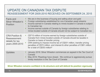 UPDATE ON CANADIAN TAX DISPUTE
REASSESSMENT FOR 2005-2010 RECEIVED ON SEPTEMBER 24, 2015
Silver Wheaton remains confident in its structure and will defend its position vigorously
13
Facts and
Silver Wheaton’s
Position
 We are in the business of buying and selling silver and gold
 Foreign subsidiaries established for non-Canadian asset streams
 Income earned in Canada relating to mines located in Canada is subject
to Canadian tax
 Income earned outside of Canada by foreign subsidiaries relating to
mines located outside of Canada should not be subject to Canadian tax
CRA Position &
Reassessment
details for tax
years 2005-2010
 C$715 million of income earned by foreign subsidiaries outside of
Canada from mines located outside of Canada should be taxable in
Canada on basis of transfer pricing
 CRA seeking to impose income tax of C$201 million, transfer pricing
penalties of C$72 million, and interest & other penalties of C$81 million
for a total of C$353 million6
Updates  January 2016: Silver Wheaton commences an appeal in the Tax Court of
Canada
 May 2016: Pleadings have closed. We continue to aggressively pursue
timely resolution in the Tax Court of Canada
 