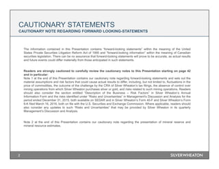 CAUTIONARY STATEMENTS
CAUTIONARY NOTE REGARDING FORWARD LOOKING-STATEMENTS
The information contained in this Presentation contains “forward-looking statements” within the meaning of the United
States Private Securities Litigation Reform Act of 1995 and “forward-looking information” within the meaning of Canadian
securities legislation. There can be no assurance that forward-looking statements will prove to be accurate, as actual results
and future events could differ materially from those anticipated in such statements.
Readers are strongly cautioned to carefully review the cautionary notes to this Presentation starting on page 42
and in particular:
Note 1 at the end of this Presentation contains our cautionary note regarding forward-looking statements and sets out the
material assumptions and risk factors that could cause actual results to differ, including, but not limited to, fluctuations in the
price of commodities, the outcome of the challenge by the CRA of Silver Wheaton’s tax filings, the absence of control over
mining operations from which Silver Wheaton purchases silver or gold, and risks related to such mining operations. Readers
should also consider the section entitled “Description of the Business – Risk Factors” in Silver Wheaton’s Annual
Information Form and the risks identified under “Risks and Uncertainties” in Management's Discussion and Analysis for the
period ended December 31, 2015, both available on SEDAR and in Silver Wheaton’s Form 40-F and Silver Wheaton’s Form
6-K filed March 16, 2016, both on file with the U.S. Securities and Exchange Commission. Where applicable, readers should
also consider any updates to such “Risks and Uncertainties” that may be provided by Silver Wheaton in its quarterly
Management’s Discussion and Analysis.
Note 2 at the end of this Presentation contains our cautionary note regarding the presentation of mineral reserve and
mineral resource estimates.
2
 