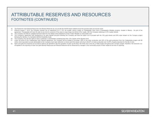 ATTRIBUTABLE RESERVES AND RESOURCES
FOOTNOTES (CONTINUED)
41
16. The Rosemont mine Mineral Resources and Mineral Reserves do not include the SX/EW leach material since this process does not recover silver.
17. Effective August 7, 2014, the Company entered into an agreement for a 1.5% net smelter returns royalty on Chesapeake Gold Corp’s (Chesapeake) Metates property, located in Mexico. As part of the
agreement, Chesapeake will have the right at any time for a period of five years to repurchase two-thirds of the royalty, with the Company retaining a 0.5% royalty interest.
18. The Company has filed an updated technical report for the Salobo mine prepared by Amec Foster Wheeler on www.sedar.com.
19. The Company’s agreement with Sandspring is an early deposit structure whereby the Company will have the option not to proceed with the 10% gold stream and 50% silver stream on the Toroparu project
following the delivery of a bankable definitive feasibility study.
20. The Company only has the rights to silver contained in concentrates containing less than 15% copper at the Aljustrel mine.
21. Under the terms of the Cotabambas Early Deposit Agreement, the Company will be entitled to purchase 100% of the silver production and 25% of the gold production from the Cotabambas project until 90
million silver equivalent ounces attributable to the Company have been delivered, at which point the stream will drop to 66.67% of silver production and 16.67% of gold production for the life of mine.
22. Silver and gold are produced as by-product metal at all operations with the exception of silver at the Keno Hill mines and Loma de La Plata project and gold at the Toroparu project; therefore, the economic cut-
off applied to the reporting of silver and gold Mineral Resources and Mineral Reserves will be influenced by changes in the commodity prices of other metals at the time of reporting.
 