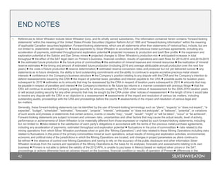 42
1. References to Silver Wheaton include Silver Wheaton Corp. and its wholly owned subsidiaries. The information contained herein contains “forward-looking
statements” within the meaning of the United States Private Securities Litigation Reform Act of 1995 and “forward-looking information” within the meaning
of applicable Canadian securities legislation. Forward-looking statements, which are all statements other than statements of historical fact, include, but are
not limited to, statements with respect to:  future payments by Silver Wheaton in accordance with precious metal purchase agreements, including any
acceleration of payments, estimated throughput and exploration potential  projected increases to production and cash flow profile  the expansion and
exploration potential at the Salobo and San Dimas mines  projected changes to Silver Wheaton’s production mix  anticipated increases in total
throughput  the effect of the SAT legal claim on Primero’s business, financial condition, results of operations and cash flows for 2010-2014 and 2015-2019
 the estimated future production  the future price of commodities  the estimation of mineral reserves and mineral resources  the realization of mineral
reserve estimates  the timing and amount of estimated future production (including 2016 and average attributable annual production over the next five
years)  the costs of future production  reserve determination  estimated reserve conversion rates and produced but not yet delivered ounces  any
statements as to future dividends, the ability to fund outstanding commitments and the ability to continue to acquire accretive precious metal stream
interests  confidence in the Company’s business structure  the Company’s position relating to any dispute with the CRA and the Company’s intention to
defend reassessments issued by the CRA  the impact of potential taxes, penalties and interest payable to the CRA  possible audits for taxation years
subsequent to 2013  estimates as to amounts that may be reassessed by the CRA in respect of taxation years subsequent to 2010  amounts that may
be payable in respect of penalties and interest  the Company’s intention to file future tax returns in a manner consistent with previous filings  that the
CRA will continue to accept the Company posting security for amounts sought by the CRA under notices of reassessment for the 2005-2010 taxation years
or will accept posting security for any other amounts that may be sought by the CRA under other notices of reassessment  the length of time it would take
to resolve any dispute with the CRA or an objection to a reassessment  assessments of the impact and resolution of various tax matters, including
outstanding audits, proceedings with the CRA and proceedings before the courts  assessments of the impact and resolution of various legal and
tax matters.
Generally, these forward-looking statements can be identified by the use of forward-looking terminology such as “plans”, “expects” or “does not expect”, “is
expected”, “budget”, “scheduled”, “estimates”, “forecasts”, “projects”, “intends”, “anticipates” or “does not anticipate”, or “believes”, “potential”, or variations
of such words and phrases or statements that certain actions, events or results “may”, “could”, “would”, “might” or “will be taken”, “occur” or “be achieved”.
Forward-looking statements are subject to known and unknown risks, uncertainties and other factors that may cause the actual results, level of activity,
performance or achievements of Silver Wheaton to be materially different from those expressed or implied by such forward-looking statements, including
but not limited to: risks related to the satisfaction of each party's obligations in accordance with the terms of the precious metal purchase agreements,
including any acceleration of payments, estimated throughput and exploration potential  fluctuations in the price of commodities  risks related to the
mining operations from which Silver Wheaton purchases silver or gold (the “Mining Operations”) and risks related to these Mining Operations including risks
related to fluctuations in the price of the primary commodities mined at such operations, actual results of mining and exploration activities, environmental,
economic and political risks of the jurisdictions in which the Mining Operations are located, and changes in project parameters as plans continue to
be refined  the absence of control over Mining Operations and having to rely on the accuracy of the public disclosure and other information Silver
Wheaton receives from the owners and operators of the Mining Operations as the basis for its analyses, forecasts and assessments relating to its own
business  Primero is not able to defend the validity of the 2012 APA, is unable to pay taxes in Mexico based on realized silver prices or the SAT
proceedings or actions otherwise have an adverse impact on the business, financial condition or results of operation of Primero differences in the
END NOTES
 