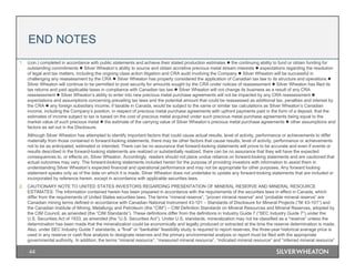 44
1. (con.) completed in accordance with public statements and achieve their stated production estimates  the continuing ability to fund or obtain funding for
outstanding commitments  Silver Wheaton’s ability to source and obtain accretive precious metal stream interests  expectations regarding the resolution
of legal and tax matters, including the ongoing class action litigation and CRA audit involving the Company  Silver Wheaton will be successful in
challenging any reassessment by the CRA  Silver Wheaton has properly considered the application of Canadian tax law to its structure and operations 
Silver Wheaton will continue to be permitted to post security for amounts sought by the CRA under notices of reassessment  Silver Wheaton has filed its
tax returns and paid applicable taxes in compliance with Canadian tax law  Silver Wheaton will not change its business as a result of any CRA
reassessment  Silver Wheaton’s ability to enter into new precious metal purchase agreements will not be impacted by any CRA reassessment 
expectations and assumptions concerning prevailing tax laws and the potential amount that could be reassessed as additional tax, penalties and interest by
the CRA  any foreign subsidiary income, if taxable in Canada, would be subject to the same or similar tax calculations as Silver Wheaton’s Canadian
income, including the Company’s position, in respect of precious metal purchase agreements with upfront payments paid in the form of a deposit, that the
estimates of income subject to tax is based on the cost of precious metal acquired under such precious metal purchase agreements being equal to the
market value of such precious metal  the estimate of the carrying value of Silver Wheaton’s precious metal purchase agreements  other assumptions and
factors as set out in the Disclosure.
Although Silver Wheaton has attempted to identify important factors that could cause actual results, level of activity, performance or achievements to differ
materially from those contained in forward-looking statements, there may be other factors that cause results, level of activity, performance or achievements
not to be as anticipated, estimated or intended. There can be no assurance that forward-looking statements will prove to be accurate and even if events or
results described in the forward-looking statements are realized or substantially realized, there can be no assurance that they will have the expected
consequences to, or effects on, Silver Wheaton. Accordingly, readers should not place undue reliance on forward-looking statements and are cautioned that
actual outcomes may vary. The forward-looking statements included herein for the purpose of providing investors with information to assist them in
understanding Silver Wheaton’s expected financial and operational performance and may not be appropriate for other purposes. Any forward looking
statement speaks only as of the date on which it is made. Silver Wheaton does not undertake to update any forward-looking statements that are included or
incorporated by reference herein, except in accordance with applicable securities laws.
2. CAUTIONARY NOTE TO UNITED STATES INVESTORS REGARDING PRESENTATION OF MINERAL RESERVE AND MINERAL RESOURCE
ESTIMATES: The information contained herein has been prepared in accordance with the requirements of the securities laws in effect in Canada, which
differ from the requirements of United States securities laws. The terms “mineral reserve”, “proven mineral reserve” and “probable mineral reserve” are
Canadian mining terms defined in accordance with Canadian National Instrument 43-101 – Standards of Disclosure for Mineral Projects (“NI 43-101”) and
the Canadian Institute of Mining, Metallurgy and Petroleum (the “CIM”) – CIM Definition Standards on Mineral Resources and Mineral Reserves, adopted by
the CIM Council, as amended (the “CIM Standards”). These definitions differ from the definitions in Industry Guide 7 (“SEC Industry Guide 7”) under the
U.S. Securities Act of 1933, as amended (the “U.S. Securities Act”). Under U.S. standards, mineralization may not be classified as a “reserve” unless the
determination has been made that the mineralization could be economically and legally produced or extracted at the time the reserve determination is made.
Also, under SEC Industry Guide 7 standards, a “final” or “bankable” feasibility study is required to report reserves, the three-year historical average price is
used in any reserve or cash flow analysis to designate reserves and the primary environmental analysis or report must be filed with the appropriate
governmental authority. In addition, the terms “mineral resource”, “measured mineral resource”, “indicated mineral resource” and “inferred mineral resource”
END NOTES
 