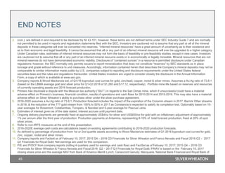 45
2. (con.) are defined in and required to be disclosed by NI 43-101; however, these terms are not defined terms under SEC Industry Guide 7 and are normally
not permitted to be used in reports and registration statements filed with the SEC. Investors are cautioned not to assume that any part or all of the mineral
deposits in these categories will ever be converted into reserves. “Inferred mineral resources” have a great amount of uncertainty as to their existence and
as to their economic and legal feasibility. It cannot be assumed that all or any part of an inferred mineral resource will ever be upgraded to a higher category.
Under Canadian rules, estimates of inferred mineral resources may not form the basis of feasibility or pre-feasibility studies, except in rare cases. Investors
are cautioned not to assume that all or any part of an inferred mineral resource exists or is economically or legally mineable. Mineral resources that are not
mineral reserves do not have demonstrated economic viability. Disclosure of “contained ounces” in a resource is permitted disclosure under Canadian
regulations; however, the SEC normally only permits issuers to report mineralization that does not constitute “reserves” by SEC standards as in place
tonnage and grade without reference to unit measures. Accordingly, information contained herein that describes the Company’s mineral deposits may not be
comparable to similar information made public by U.S. companies subject to reporting and disclosure requirements under the United States federal
securities laws and the rules and regulations thereunder. United States investors are urged to consider closely the disclosure in the Annual Information
Form, a copy of which is available at www.sec.gov.
3. Company reports & Wood Mackenzie est. of Q1/16 byproduct cost curves for gold, zinc/lead, copper, nickel & silver mines. Assumes a Au:Ag ratio of 73.6:1
(based on the LBMA average gold and silver price for Q1-Q3 2016 of $1,260 and $17.12, respectively). Portfolio mine life based on reserves and resources
of currently operating assets and 2016 forecast production.
4. Primero has disclosed a dispute with the Mexican tax authority (“SAT”) in regards to the San Dimas mine, which if unsuccessful could have a material
adverse effect on Primero’s business, financial condition, results of operations and cash flows for 2010-2014 and 2015-2019. This may also have a material
adverse effect on Silver Wheaton’s ability to purchase silver under the silver purchase agreement.
5. 2016-2020 assumes a Au:Ag ratio of 73.6:1; Production forecast includes the impact of the expiration of the Cozamin stream in 2017, Barrick Other streams
in 2018, & the reduction of the 777 gold stream from 100% to 50% in 2017 as Constancia is expected to satisfy its completion test. Optionality based on 10-
year averages for Rosemont, Cotabambas, Toroparu, & Navidad and 5-year average for Pascua Lama.
6. Estimates of interest given as of the date stated. Interest accrues until payment date.
7. Ongoing delivery payments are generally fixed at approximately US$4/oz for silver and US$400/oz for gold with an inflationary adjustment of approximately
1% per annum after the third year of production; Production payments at Antamina, representing 8-10% of total forecast production, fixed at 20% of spot
silver prices.
8. Refer to non-IRFS measures at the end of this presentation.
9. 2016-2020E average cash costs are calculations based on existing agreements contributing to 2016-2020 production forecasts.
10. As defined by percentage of production from 1st or 2nd quartile assets according to Wood Mackenzie estimates of Q1 2016 byproduct cost curves for gold,
zinc, copper, nickel and silver mines.
11. Company reports and Factset as of February 10, 2017; 2015 Q4 – 2016 Q3 Financials for Silver Wheaton and Franco Nevada and Fiscal 2016 Q2 – 2017
Q1 Financials for Royal Gold; Net earnings are used for this comparison.
12. P/E and P/OCF from company reports (rolling 4 quarters used for earnings and cash flow) and FactSet as of Febuary 10, 2017; 2015 Q4 – 2016 Q3
Financials for Silver Wheaton & Franco Nevada and Fiscal 2016 Q2 – 2017 Q1 Financials for Royal Gold; P/NAV is based on the February 10, 2017
closing share price and the average NAV from Bank of America Merrill Lynch, Canaccord Genuity, Macquarie, National Bank Financial and Royal Bank of
END NOTES
 