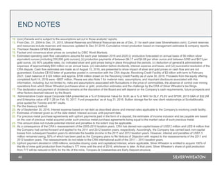 46
12. (con) Canada and is subject to the assumptions set out in those analysts’ reports.
13. From Dec. 31, 2004 to Dec. 31, 2015, Mineral Reserves and Mineral Resources are as of Dec. 31 for each year (see Silverwheaton.com); Current reserves
and resources include reserves and resources updated to Dec 31 2015; Cumulative mined production based on management estimates & company reports.
14. Thomson Reuters GFMS Estimates.
15. Factset and consensus silver prices as compiled by CIBC World Markets.
16. Estimated operating cash flow calculations assume for each year between 2016 and 2020 (i) production forecasted on annual basis of 56 million silver
equivalent ounces (including 330,000 gold ounces), (ii) production payments of between $4.17 and $4.68 per silver ounce and between $393 and $413 per
gold ounce, (iii) 90% payable rates, (iv) indicated silver and gold prices being in place throughout the periods, (v) deduction of general & administrative
expenses of approximately $30 million on an annual basis, (vi) calculation before dividends, interest expense and taxes, and (vii) successful resolution of the
CRA dispute. Cash flow estimates are made as of August 10, 2016, are presented to show impact of silver and gold prices on cash flow and are not
guaranteed. Excludes C$192 letter of guarantee posted in connection with the CRA dispute. Revolving Credit Facility of $2 billion with term to February
2021. Cash balance of $124 million and approx. $706 million drawn on the Revolving Credit Facility as of June 30, 2016. Proceeds from the equity offering
completed April 14, 2016 were ~$607 million. Please see also Note 1 for material risks, assumptions, and important disclosure associated with this
information, including, but not limited to, risks and assumptions associated with fluctuations in the price of commodities, the absence of control over mining
operations from which Silver Wheaton purchases silver or gold, production estimates and the challenge by the CRA of Silver Wheaton’s tax filings.
17. The declaration and payment of dividends remains at the discretion of the Board and will depend on the Company’s cash requirements, future prospects and
other factors deemed relevant by the Board.
18. ‘Administrative Costs’ equal Corporate G&A presented as a % of Enterprise Value for SLW; as a % of NAV for SLV, PLSV and SPDR. 2015 G&A of $32.2M
and Enterprise value of $11.2B on Feb 10, 2017. Fund prospectus’ as of Aug 31, 2016. Bullion storage fee for new client relationships at ScotiaMocatta,
price quoted for Toronto and NY vaults.
19. Per the treasury method.
20. As of September 30, 2016. Interest expense based on net debt as described above and interest rates applicable to the Company’s revolving credit facility.
21. Estimates of interest given as of the date stated. Interest accrues until payment date.
22. For precious metal purchase agreements with upfront payments paid in the form of a deposit, the estimates of income inclusion and tax payable are based
on the cost of precious metal acquired under such precious metal purchase agreements being equal to the market value of such precious metal.
23. This amount does not include potential interest and penalties to the extent may be applicable.
24. As a consequence of the CRA’s reassessment of the 2005-2010 taxation years, CRA has denied non-capital losses of US$12 million and US$14 million that
the Company had carried forward and applied to the 2011 and 2012 taxation years, respectively. Accordingly, the Company has carried back non-capital
losses from subsequent taxation years to eliminate the taxable income in the 2011 and 2012 taxation years. However, interest and penalties of US$1.3
million remained owing, 50% of which has been paid as the Company plans to file Notices of Objection with respect to the reassessments of the 2011 and
2012 taxation years. The reassessments do not relate to the CRA international audit of the 2011 – 2013 taxation years.
25. Upfront payment denoted in US$ millions; excludes closing costs and capitalized interest, where applicable. Silver Wheaton is entitled to acquire 100% of
the life of mine gold production from Hudbay’s 777 mine until the end of 2016, whichever is later. At that point, Silver Wheaton’s share of gold production
from 777 will be reduced to 50% for the life of the mine. Toroparu & Cotabambas are Early Deposit structure.
END NOTES
 