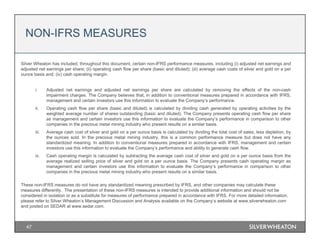 47
Silver Wheaton has included, throughout this document, certain non-IFRS performance measures, including (i) adjusted net earnings and
adjusted net earnings per share; (ii) operating cash flow per share (basic and diluted); (iii) average cash costs of silver and gold on a per
ounce basis and; (iv) cash operating margin.
i. Adjusted net earnings and adjusted net earnings per share are calculated by removing the effects of the non-cash
impairment charges. The Company believes that, in addition to conventional measures prepared in accordance with IFRS,
management and certain investors use this information to evaluate the Company’s performance.
ii. Operating cash flow per share (basic and diluted) is calculated by dividing cash generated by operating activities by the
weighted average number of shares outstanding (basic and diluted). The Company presents operating cash flow per share
as management and certain investors use this information to evaluate the Company’s performance in comparison to other
companies in the precious metal mining industry who present results on a similar basis.
iii. Average cash cost of silver and gold on a per ounce basis is calculated by dividing the total cost of sales, less depletion, by
the ounces sold. In the precious metal mining industry, this is a common performance measure but does not have any
standardized meaning. In addition to conventional measures prepared in accordance with IFRS, management and certain
investors use this information to evaluate the Company’s performance and ability to generate cash flow.
iv. Cash operating margin is calculated by subtracting the average cash cost of silver and gold on a per ounce basis from the
average realized selling price of silver and gold on a per ounce basis. The Company presents cash operating margin as
management and certain investors use this information to evaluate the Company’s performance in comparison to other
companies in the precious metal mining industry who present results on a similar basis.
These non-IFRS measures do not have any standardized meaning prescribed by IFRS, and other companies may calculate these
measures differently. The presentation of these non-IFRS measures is intended to provide additional information and should not be
considered in isolation or as a substitute for measures of performance prepared in accordance with IFRS. For more detailed information,
please refer to Silver Wheaton’s Management Discussion and Analysis available on the Company’s website at www.silverwheaton.com
and posted on SEDAR at www.sedar.com.
NON-IFRS MEASURES
 