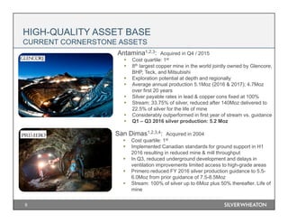 9
HIGH-QUALITY ASSET BASE
CURRENT CORNERSTONE ASSETS
Antamina1,2,3: Acquired in Q4 / 2015
 Cost quartile: 1st
 8th largest copper mine in the world jointly owned by Glencore,
BHP, Teck, and Mitsubishi
 Exploration potential at depth and regionally
 Average annual production 5.1Moz (2016 & 2017); 4.7Moz
over first 20 years
 Silver payable rates in lead & copper cons fixed at 100%
 Stream: 33.75% of silver, reduced after 140Moz delivered to
22.5% of silver for the life of mine
 Considerably outperformed in first year of stream vs. guidance
 Q1 – Q3 2016 silver production: 5.2 Moz
San Dimas1,2,3,4: Acquired in 2004
 Cost quartile: 1st
 Implemented Canadian standards for ground support in H1
2016 resulting in reduced mine & mill throughput
 In Q3, reduced underground development and delays in
ventilation improvements limited access to high-grade areas
 Primero reduced FY 2016 silver production guidance to 5.5-
6.0Moz from prior guidance of 7.5-8.5Moz
 Stream: 100% of silver up to 6Moz plus 50% thereafter. Life of
mine
 