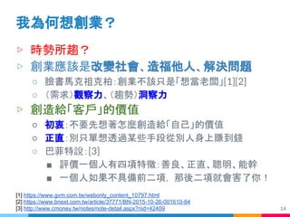 ▷ 時勢所趨？
▷ 創業應該是改變社會、造福他人、解決問題
○ 臉書馬克祖克柏：創業不該只是「想當老闆」[1][2]
○ （需求）觀察力、（趨勢）洞察力
▷ 創造給「客戶」的價值
○ 初衷：不要先想著怎麼創造給「自己」的價值
○ 正直：別只單想透過某些手段從別人身上賺到錢
○ 巴菲特說：[3]
■ 評價一個人有四項特徵：善良、正直、聰明、能幹
■ 一個人如果不具備前二項， 那後二項就會害了你！
我為何想創業？
14
[1] https://www.gvm.com.tw/webonly_content_10797.html
[2] https://www.bnext.com.tw/article/37771/BN-2015-10-26-001610-84
[3] http://www.cmoney.tw/notes/note-detail.aspx?nid=42409
 