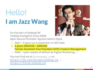 Hello!
I am Jazz Wang
Co-Founder of Hadoop.TW
Hadoop Evangelist since 2008.
Open Source Promoter. System Admin (Ops).
- PAST - 11 years as a researcher in HPC field.
- 2 years (2014/03 ~ 2016/04)
Former Assistant Vice President (AVP), Product Management
- NOW - 1 year newbie of AdTech & Digital Marketing ….
You can find me at @jazzwang_tw or
https://fb.com/groups/hadoop.tw ,
https://forum.hadoop.tw
2
 