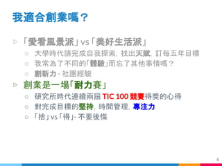 ▷ 「愛看風景派」 vs 「美好生活派」
○ 大學時代請完成自我探索，找出天賦，訂每五年目標
○ 我常為了不同的「體驗」而忘了其他事情嗎？
○ 創新力 - 社團經驗
▷ 創業是一場「耐力賽」
○ 研究所時代連續兩屆 TIC 100 競賽得獎的心得
○ 對完成目標的堅持，時間管理，專注力
○ 「捨」 vs 「得」- 不要後悔
我適合創業嗎？
8
 