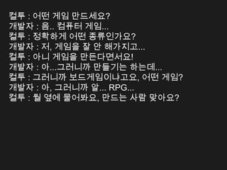 컬투 : 어떤 게임 만드세요?
개발자 : 음.. 컴퓨터 게임...
컬투 : 정확하게 어떤 종류인가요?
개발자 : 저, 게임을 잘 안 해가지고...
컬투 : 아니 게임을 만든다면서요!
개발자 : 아...그러니까 만들기는 하는데...
컬투 : 그러니까 보드게임이냐고요, 어떤 게임?
개발자 : 아, 그러니까 알... RPG...
컬투 : 뭘 옆에 물어봐요, 만드는 사람 맞아요?
 