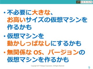 Copyright 2017 ITdesign Corporation , All Rights Reserved
9
• 不必要に大きな、
お高いサイズの仮想マシンを
作るかも
• 仮想マシンを
動かしっぱなしにするかも
• 無関係な OS、バージョンの
仮想マシンを作るかも
 