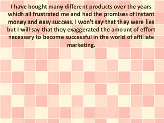 I have bought many different products over the years
which all frustrated me and had the promises of instant
money and easy success. I won't say that they were lies
but I will say that they exaggerated the amount of effort
necessary to become successful in the world of affiliate
                         marketing.
 