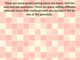 There are many good training areas out there. Surf the
web and ask questions. There are many willing affiliates
who will share their methods with you but don't fall for
                 any of the gimmicks.
 