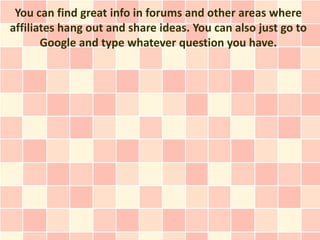 You can find great info in forums and other areas where
affiliates hang out and share ideas. You can also just go to
       Google and type whatever question you have.
 