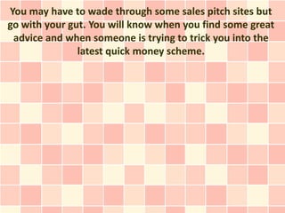 You may have to wade through some sales pitch sites but
go with your gut. You will know when you find some great
 advice and when someone is trying to trick you into the
               latest quick money scheme.
 