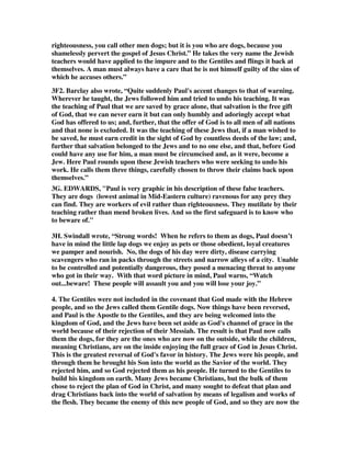 righteousness, you call other men dogs; but it is you who are dogs, because you 
shamelessly pervert the gospel of Jesus Christ.” He takes the very name the Jewish 
teachers would have applied to the impure and to the Gentiles and flings it back at 
themselves. A man must always have a care that he is not himself guilty of the sins of 
which he accuses others.” 
3F2. Barclay also wrote, “Quite suddenly Paul's accent changes to that of warning. 
Wherever he taught, the Jews followed him and tried to undo his teaching. It was 
the teaching of Paul that we are saved by grace alone, that salvation is the free gift 
of God, that we can never earn it but can only humbly and adoringly accept what 
God has offered to us; and, further, that the offer of God is to all men of all nations 
and that none is excluded. It was the teaching of these Jews that, if a man wished to 
be saved, he must earn credit in the sight of God by countless deeds of the law; and, 
further that salvation belonged to the Jews and to no one else, and that, before God 
could have any use for him, a man must be circumcised and, as it were, become a 
Jew. Here Paul rounds upon these Jewish teachers who were seeking to undo his 
work. He calls them three things, carefully chosen to throw their claims back upon 
themselves.” 
3G. EDWARDS, "Paul is very graphic in his description of these false teachers. 
They are dogs (lowest animal in Mid-Eastern culture) ravenous for any prey they 
can find. They are workers of evil rather than righteousness. They mutilate by their 
teaching rather than mend broken lives. And so the first safeguard is to know who 
to beware of." 
3H. Swindall wrote, “Strong words! When he refers to them as dogs, Paul doesn’t 
have in mind the little lap dogs we enjoy as pets or those obedient, loyal creatures 
we pamper and nourish. No, the dogs of his day were dirty, disease carrying 
scavengers who ran in packs through the streets and narrow alleys of a city. Unable 
to be controlled and potentially dangerous, they posed a menacing threat to anyone 
who got in their way. With that word picture in mind, Paul warns, “Watch 
out...beware! These people will assault you and you will lose your joy.” 
4. The Gentiles were not included in the covenant that God made with the Hebrew 
people, and so the Jews called them Gentile dogs. Now things have been reversed, 
and Paul is the Apostle to the Gentiles, and they are being welcomed into the 
kingdom of God, and the Jews have been set aside as God's channel of grace in the 
world because of their rejection of their Messiah. The result is that Paul now calls 
them the dogs, for they are the ones who are now on the outside, while the children, 
meaning Christians, are on the inside enjoying the full grace of God in Jesus Christ. 
This is the greatest reversal of God's favor in history. The Jews were his people, and 
through them he brought his Son into the world as the Savior of the world. They 
rejected him, and so God rejected them as his people. He turned to the Gentiles to 
build his kingdom on earth. Many Jews became Christians, but the bulk of them 
chose to reject the plan of God in Christ, and many sought to defeat that plan and 
drag Christians back into the world of salvation by means of legalism and works of 
the flesh. They became the enemy of this new people of God, and so they are now the 
 