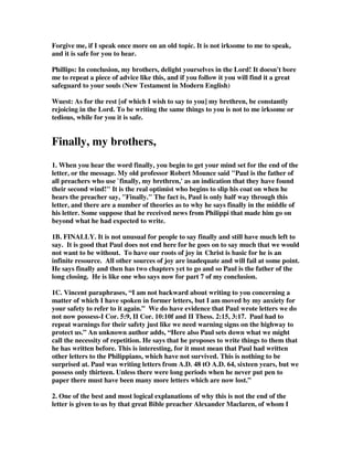 Forgive me, if I speak once more on an old topic. It is not irksome to me to speak, 
and it is safe for you to hear. 
Phillips: In conclusion, my brothers, delight yourselves in the Lord! It doesn't bore 
me to repeat a piece of advice like this, and if you follow it you will find it a great 
safeguard to your souls (New Testament in Modern English) 
Wuest: As for the rest [of which I wish to say to you] my brethren, be constantly 
rejoicing in the Lord. To be writing the same things to you is not to me irksome or 
tedious, while for you it is safe. 
Finally, my brothers, 
1. When you hear the word finally, you begin to get your mind set for the end of the 
letter, or the message. My old professor Robert Mounce said "Paul is the father of 
all preachers who use `finally, my brethren,' as an indication that they have found 
their second wind!" It is the real optimist who begins to slip his coat on when he 
hears the preacher say, "Finally." The fact is, Paul is only half way through this 
letter, and there are a number of theories as to why he says finally in the middle of 
his letter. Some suppose that he received news from Philippi that made him go on 
beyond what he had expected to write. 
1B. FINALLY. It is not unusual for people to say finally and still have much left to 
say. It is good that Paul does not end here for he goes on to say much that we would 
not want to be without. To have our roots of joy in Christ is basic for he is an 
infinite resource. All other sources of joy are inadequate and will fail at some point. 
He says finally and then has two chapters yet to go and so Paul is the father of the 
long closing. He is like one who says now for part 7 of my conclusion. 
1C. Vincent paraphrases, “I am not backward about writing to you concerning a 
matter of which I have spoken in former letters, but I am moved by my anxiety for 
your safety to refer to it again.” We do have evidence that Paul wrote letters we do 
not now possess-I Cor. 5:9, II Cor. 10:10f and II Thess. 2:15, 3:17. Paul had to 
repeat warnings for their safety just like we need warning signs on the highway to 
protect us.” An unknown author adds, “Here also Paul sets down what we might 
call the necessity of repetition. He says that he proposes to write things to them that 
he has written before. This is interesting, for it must mean that Paul had written 
other letters to the Philippians, which have not survived. This is nothing to be 
surprised at. Paul was writing letters from A.D. 48 tO A.D. 64, sixteen years, but we 
possess only thirteen. Unless there were long periods when he never put pen to 
paper there must have been many more letters which are now lost.” 
2. One of the best and most logical explanations of why this is not the end of the 
letter is given to us by that great Bible preacher Alexander Maclaren, of whom I 
 