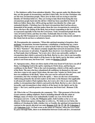 1. The Judaizers suffer from mistaken identity. They operate under the illusion that 
they are the people of circumcision, and this is their folly, for it is the Christians who 
are the true circumcision people. These Jews in their zeal are trying to steal the 
identity of Christian believers. They are trying to take them from being the true 
circumcision people back into the old law which has been cancelled in Christ. If 
believers follow them, they will be giving up their true identity for a fake and 
outmoded identity. Christians have the heart circumcision that God has always 
demanded of his people, and that makes them the true circumcision in contrast to 
those who have the cutting of the flesh, but no heart responding to the love of God 
as expressed especially in his Son the Lord Jesus. Truly circumcised people hear the 
voice of God in Christ, and they love him. Technically then it is they who are 
obeying the Old Testament law of circumcision, and not those who merely submit to 
the ritual, but do not have a submissive heart. 
1B. Preceptaustin site comments, “When this spiritual meaning is forgotten, then 
peritome, circumcision, becomes katatome, a mutilation, a butchering up, a mere 
cutting away flesh conveys no merit or value in itself. Paul says keep watching out 
for these “butchers”. The almost certainly taught that outward circumcision of the 
flesh was necessary to salvation. Tragically these deceivers were themselves deceived 
as Paul made clear in Romans "he is not a Jew who is one outwardly; neither is 
circumcision that which is outward in the flesh. But he is a Jew who is one inwardly; 
and circumcision is that which is of the heart, by the Spirit, not by the letter; and his 
praise is not from men, but from God." (notes on Romans 2:28-29) 
1C. Spurgeon notes...These are three marks of the true Israel of God; have you all of 
them,-worshipping God in the spirit, rejoicing in Christ Jesus, and having no 
confidence in the flesh?” This is the real circumcision, which is of the spirit, and not 
of the flesh. The men who have abandoned all confidence in themselves, the men 
who have come to rely upon Christ alone, the men who “rejoice in Christ Jesus, and 
have no confidence in the flesh,” those who care not for outward rites and 
ceremonies, but who worship God in the spirit, — these are the true circumcision. 
Addressing primarily the Jewish readers in his letter to the Romans (but applicable 
to all unsaved readers) Paul explains that...he is not a Jew who is one outwardly; 
neither is circumcision that which is outward in the flesh. But he is a Jew who is one 
inwardly; and circumcision is that which is of the heart, by the Spirit, not by the 
letter (~ the Law); and his praise is not from men, but from God. ( Romans 2:28; 
29)” 
1D. Who is the we? Preceptaustin site comments, “We - This pronoun is first in the 
Greek sentence adding emphasis. Paul is including himself with the saints at 
Philippi, many of whom were undoubtedly Gentile (see Acts 16 for his first 
European converts - Lydia, the Philippian jailer, both Gentiles as far as we can 
discern) Robertson agrees writing that we refers to... We believers in Christ, the 
children of Abraham by faith, whether Jew or Gentile, the spiritual circumcision in 
contrast to the merely physical (see notes Romans 2:25; 26; 27; 28; 29; Colossians 3 
:11; Ephesians 2:11). As Paul wrote to the saints at Colossae, when one is in Christ 
by grace through faith...there is no distinction between Greek and Jew, circumcised 
 