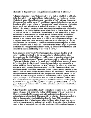 claim a lot in the goodly land? If so, publish to others the way of salvation." 
7. In preceptaustin we read, "Rejoice (chairo) to be glad or delighted, to celebrate, 
to be cheerful. Joy is a feeling of inner gladness, delight or rejoicing. Joy for the 
Christian is marked by celebration and expectation of God’s ultimate victory over 
the powers of sin and darkness. We should make a clear distinction between joy and 
happiness, which is word related to "happenstance" which defines that exhilarating 
feeling we all have when things go well and circumstances are agreeable. The 
believer's joy however is not contingent upon circumstances but upon relationship. 
As we abide in the Vine, walk in the power of the Spirit of Christ, under His control, 
we find that our joy persists in adverse circumstances for it independent of those 
circumstances. Furthermore, the believer's rejoicing is not a natural emotional 
response as we experience when we are "happy", but a supernatural response 
because of our spiritual union with Christ and the indwelling of the Holy Spirit. It is 
a response based upon truth, including truths such as the sovereignty of God, an 
assurance that He is in control, a truth which comes from the Scriptures (which is 
another reason we need to daily "eat" the bread of life, that we might be spiritually 
nourished and strengthened in our inner man). Joy is the outflow of faith and faith 
comes from hearing and hearing by the Word of Christ." 
8. An unknown author wrote, “It often happens that men can stand the great 
sorrows and the great trials of life but are undone by what are almost minor 
inconveniences. But this Christian joy enables a man to accept even them with a 
smile. John Nelson was one of Wesley's most famous early preachers. He and 
Wesley carried out a mission in Cornwall, near Land's End, and Nelson tells about 
it. "All that time, Mr. Wesley and I lay on the floor: he had my greatcoat for a 
pillow, and I had Burkitt's notes on the New Testament for mine. After being here 
near three weeks, one morning about three o'clock Mr. Wesley turned over, and, 
finding me awake, clapped me on the side, saying: `Brother Nelson, let us be of good 
cheer: I have one whole side yet, for the skin is off but on one side!'" They had little 
enough even to eat. One morning Wesley had preached with great effect: "As we 
returned, Mr. Wesley stopped his horse to pick the blackberries, saying: `Brother 
Nelson, we ought to be thankful that there are plenty blackberries; for this is the 
best country I ever saw for getting a stomach, but the worst I ever saw for getting 
food!'" Christian joy made Wesley able to accept the great blows of life, and also to 
greet the lesser discomforts with a jest. If the Christian really walks with Christ, he 
walks with joy.” 
9. Paul begins this section of his letter by urging them to rejoice in the Lord, and the 
reason is because he is going to be dealing with the danger of those who rejoice in 
their own works of righteousness, namely their circumcision. People have two 
options in their religious faith. They can rejoice in what they do and accomplish for 
God, or they can rejoice in what God has done for them. Which you choose 
determines the kind of salvation you believe in. If you rejoice in your own works, 
you have a works salvation, and this leads to pride. If you rejoice in the Lord and 
what he does to accomplish your salvation, you have a faith salvation where you by 
 
