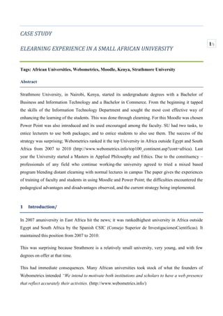 CASE STUDY<br />ELEARNING EXPERIENCE IN A SMALL AFRICAN UNIVERSITY<br />Tags: African Universities, Webometrics, Moodle, Kenya, Strathmore University <br />Abstract<br />Strathmore University, in Nairobi, Kenya, started its undergraduate degrees with a Bachelor of Business and Information Technology and a Bachelor in Commerce. From the beginning it tapped the skills of the Information Technology Department and sought the most cost effective way of enhancing the learning of the students. This was done through elearning. For this Moodle was chosen  Power Point was also introduced and its used encouraged among the faculty. SU had two tasks, to entice lecturers to use both packages; and to entice students to also use them. The success of the strategy was surprising; Webometrics ranked it the top University in Africa outside Egypt and South Africa from 2007 to 2010 ( ADDIN EN.CITE <EndNote><Cite><RecNum>0</RecNum><Note>http://www.webometrics.info/top100_continent.asp?cont=africa</Note><DisplayText>http://www.webometrics.info/top100_continent.asp?cont=africa</DisplayText></Cite></EndNote>http://www.webometrics.info/top100_continent.asp?cont=africa). Last year the University started a Masters in Applied Philosophy and Ethics. Due to the constituency –professionals of any field who continue working-the university agreed to tried a mixed based program blending distant elearning with normal lectures in campus The paper gives the experiences of training of faculty and students in using Moodle and Power Point; the difficulties encountered the pedagogical advantages and disadvantages observed, and the current strategy being implemented.<br />Introduction/<br />In 2007 an university in East Africa hit the news; it was ranked highest university in Africa outside Egypt and South Africa by the Spanish CSIC ( ADDIN EN.CITE <EndNote><Cite><RecNum>0</RecNum><Note>Consejo Superior de InvestigacionesCientíficas</Note><DisplayText>Consejo Superior de InvestigacionesCientíficas</DisplayText></Cite></EndNote>Consejo Superior de InvestigacionesCientíficas). It maintained this position from 2007 to 2010. <br />This was surprising because Strathmore is a relatively small university, very young, and with few degrees on offer at that time.<br />This had immediate consequences. Many African universities took stock of what the founders of Webometrics intended “We intend to motivate both institutions and scholars to have a web presence that reflect accurately their activities. ( ADDIN EN.CITE <EndNote><Cite><RecNum>0</RecNum><Note>http://www.webometrics.info/</Note><DisplayText>http://www.webometrics.info/</DisplayText></Cite></EndNote>http://www.webometrics.info/)<br />Evidence of this is a staff paper at Makerere University which analyses its position in webometrics versus Strathmore and University of Cape Town being the oldest university in East Africa (established in 1922) in a staff paper (http://blogs.mak.ac.ug/staff/tag/webometrics/). <br />According to our research SU good ranking is due to the quality of SU website and the use of elearning. Here we are going to dwell only on the elearning component.<br />Figure 1, Webometrics comparative ranking East African Universities<br /> Background<br />Strathmore University<br />To appreciate Strathmore University’s use of IT for teaching and learning it is good to its history.<br />Strathmore University is one of the 14 Private Chartered Universities in Kenya. There are another 7 Public Chartered Universities and another 9 Private Universities that operate with a Letter of Interim authority from the Kenya Commission of Higher Education and two more are Certified (cfhttp://che.or.ke/status.html). These 32 universities with their constituent colleges (19 as at end of April 2011 serve the about 145,000 university students (  ADDIN EN.CITE <EndNote><Cite><RecNum>0</RecNum><Note>Data at the time the Handbook on Processes for Quality Assurance in Higher Education in Kenya, Commission of Higher Education, Nairobi 2008 was published.</Note><DisplayText>Data at the time the Handbook on Processes for Quality Assurance in Higher Education in Kenya, Commission of Higher Education, Nairobi 2008 was published.</DisplayText></Cite></EndNote>Data at the time the Handbook on Processes for Quality Assurance in Higher Education in Kenya, Commission of Higher Education, Nairobi 2008 was published.http://che.or.ke/status.html), 85% of which study in Public Universities. ( ADDIN EN.CITE <EndNote><Cite><RecNum>0</RecNum><Note>Data at the time the Handbook on Processes for Quality Assurance in Higher Education in Kenya, Commission of Higher Education, Nairobi 2008 was published.</Note><DisplayText>Data at the time the Handbook on Processes for Quality Assurance in Higher Education in Kenya, Commission of Higher Education, Nairobi 2008 was published.</DisplayText></Cite></EndNote>Data at the time the Handbook on Processes for Quality Assurance in Higher Education in Kenya, Commission of Higher Education, Nairobi 2008 was published.)<br />3313430239395Of the 21,750 undergraduate students in the 14 private universities Strathmore has only about 2,116 students (10% of the private universities, 1% of the total). This indicates that the University is small compared to national and private universities.<br />4438650337820Other indicators that SU is an emerging university are; a) the number of degrees offered at present b) type of degrees offered c) the recent granting of its charter d) its recurrent budget. (When the Commission of Higher Education in August 2002 granted SU the Letter of Interim Approval the University offered only 2 undergraduate degrees (Bachelor of Commerce (B.Com) and Bachelor of Business Information Technology (B.BIT). To date this number has grown to 10 cfhttp://www.strathmore.edu/aboutus.php?id=43&Course=0 )<br />SU offers 10 undergraduate degrees, while the University of Nairobi offers 49, Kenyatta University 41; The Catholic University of East Africa 24. ( ADDIN EN.CITE <EndNote><Cite><RecNum>0</RecNum><Note> http://www.kenyaplex.com/discussionforum/1424-University-of-Nairobi-Degree-Courses.aspx </Note><DisplayText> http://www.kenyaplex.com/discussionforum/1424-University-of-Nairobi-Degree-Courses.aspx </DisplayText></Cite></EndNote> http://www.kenyaplex.com/discussionforum/1424-University-of-Nairobi-Degree-Courses.aspx ;  ADDIN EN.CITE <EndNote><Cite><RecNum>0</RecNum><Note> http://www.ku.ac.ke/index.php/20112012-intake</Note><DisplayText> http://www.ku.ac.ke/index.php/20112012-intake</DisplayText></Cite></EndNote> http://www.ku.ac.ke/index.php/20112012-intake)