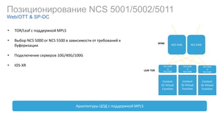 Позиционирование NCS 5001/5002/5011
Web/OTT & SP-DC
• TOR/Leaf с поддержкой MPLS
• Выбор NCS 5000 or NCS 5500 в зависимости от требований к
буферизации
• Подключение серверов 10G/40G/100G
• IOS-XR
Архитектуры ЦОД с поддержкой MPLS
Content
Or Virtual
Function
Content
Or Virtual
Function
Content
Or Virtual
Function
NCS 5000
or
NCS 5500
NCS 5500 NCS 5500
LEAF TOR
SPINE
NCS 5000
or
NCS 5500
NCS 5000
or
NCS 5500
 