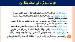 34
‫في‬ ‫مؤثرة‬ ‫عوامل‬
‫ال‬
‫تعلم‬
‫بالقرين‬
1
-
‫القرين‬ ‫جنس‬
:
‫نفس‬ ‫الجنس‬ ‫من‬ ‫األقران‬ ‫كان‬ ‫كلما‬
‫ه‬
‫تكون‬
‫التعلم‬ ‫عملية‬
‫ميسرة‬
.
2
-
‫االجتماعي‬ ‫المستوى‬
:
‫المستو‬ ‫من‬ ‫األقران‬ ‫كان‬ ‫إذا‬ ‫أفضل‬ ‫يكون‬ ‫األقران‬ ‫تعلم‬
‫يين‬
‫والثقافي‬ ‫االجتماعي‬
‫نفس‬
‫هما‬
.
3
-
‫القرين‬ ‫عمر‬
:
‫عمر‬ ‫زاد‬ ‫كلما‬
‫الوصي‬
‫تحسين‬ ‫إلى‬ ‫ذلك‬ ‫أدى‬ ‫المتعلم‬ ‫القرين‬ ‫عمر‬ ‫عن‬
‫عن‬ ‫الفرق‬ ‫هذا‬ ‫يزيد‬ ‫ال‬ ‫بحيث‬ ‫التعلم‬
‫ثالث‬
‫سنوات‬
.
4
-
‫التعلم‬ ‫مدة‬
:
‫الت‬ ‫أهداف‬ ‫تحقيق‬ ‫إمكانية‬ ‫زادت‬ ‫األقران‬ ‫تعليم‬ ‫جلسات‬ ‫تكررت‬ ‫كلما‬
‫علم‬
5
-
‫الحصة‬ ‫زمن‬
‫الو‬
‫ا‬
‫حدة‬
:
‫األقران‬ ‫وعمر‬ ‫الدراسية‬ ‫المادة‬ ‫لطبيعة‬ ‫وفقا‬ ‫يتفاوت‬
.
6
-
‫األقران‬ ‫توافق‬
:
‫والقي‬ ‫واالتجاهات‬ ‫الميول‬ ‫في‬ ‫الشخصي‬ ‫التوافق‬ ‫ازداد‬ ‫كلما‬
‫م‬
‫التربوية‬ ‫االستفادة‬ ‫فرص‬ ‫زادت‬ ،‫األقران‬ ‫بين‬ ‫والخصائص‬
‫وال‬
‫تفاعل‬
‫اإل‬
‫يجابي‬
.
.
 