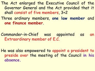 The Act enlarged the Executive Council of the
Governor General and the Act provided that it
shall consist of five members, 3+2
Three ordinary members, one law member and
one finance member.
Commander-in-Chief was appointed as an
Extraordinary member of E.C.
He was also empowered to appoint a president to
preside over the meeting of the Council in his
absence.
 