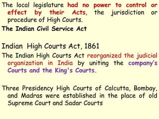 The local legislature had no power to control or
effect by their Acts, the jurisdiction or
procedure of High Courts.
The Indian Civil Service Act
Indian High Courts Act, 1861
The Indian High Courts Act reorganized the judicial
organization in India by uniting the company’s
Courts and the King's Courts.
Three Presidency High Courts of Calcutta, Bombay,
and Madras were established in the place of old
Supreme Court and Sadar Courts
 