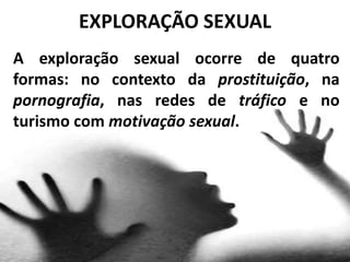 A exploração sexual ocorre de quatro
formas: no contexto da prostituição, na
pornografia, nas redes de tráfico e no
turismo com motivação sexual.
EXPLORAÇÃO SEXUAL
 