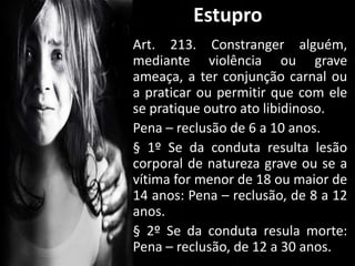 Art. 213. Constranger alguém,
mediante violência ou grave
ameaça, a ter conjunção carnal ou
a praticar ou permitir que com ele
se pratique outro ato libidinoso.
Pena – reclusão de 6 a 10 anos.
§ 1º Se da conduta resulta lesão
corporal de natureza grave ou se a
vítima for menor de 18 ou maior de
14 anos: Pena – reclusão, de 8 a 12
anos.
§ 2º Se da conduta resula morte:
Pena – reclusão, de 12 a 30 anos.
Estupro
 