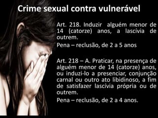 Art. 218. Induzir alguém menor de
14 (catorze) anos, a lascívia de
outrem.
Pena – reclusão, de 2 a 5 anos
Art. 218 – A. Praticar, na presença de
alguém menor de 14 (catorze) anos,
ou induzi-lo a presenciar, conjunção
carnal ou outro ato libidinoso, a fim
de satisfazer lascívia própria ou de
outrem.
Pena – reclusão, de 2 a 4 anos.
Crime sexual contra vulnerável
 