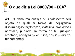 O que diz a Lei 8069/90 - ECA?
Art. 5º Nenhuma criança ou adolescente será
objeto de qualquer forma de negligência,
discriminação, exploração, violência, crueldade e
opressão, punindo na forma da lei qualquer
atentado, por ação ou omissão, aos seus direitos
fundamentais.
 