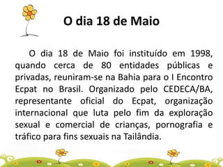 O dia 18 de Maio
O dia 18 de Maio foi instituído em 1998,
quando cerca de 80 entidades públicas e
privadas, reuniram-se na Bahia para o I Encontro
Ecpat no Brasil. Organizado pelo CEDECA/BA,
representante oficial do Ecpat, organização
internacional que luta pelo fim da exploração
sexual e comercial de crianças, pornografia e
tráfico para fins sexuais na Tailândia.
 