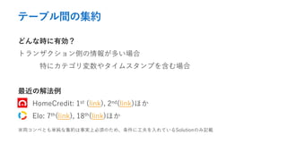 テーブル間の集約
どんな時に有効？
トランザクション側の情報が多い場合
特にカテゴリ変数やタイムスタンプを含む場合
最近の解法例
HomeCredit: 1st (link), 2nd(link)ほか
Elo: 7th(link), 18th(link)ほか
※両コンペとも単純な集約は事実上必須のため、条件に工夫を入れているSolutionのみ記載
 