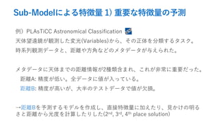 Sub-Modelによる特徴量 1) 重要な特徴量の予測
例）PLAsTiCC Astronomical Classification
天体望遠鏡が観測した変光(Variables)から、その正体を分類するタスク。
時系列観測データと、距離や方角などのメタデータが与えられた。
メタデータに天体までの距離情報が2種類含まれ、これが非常に重要だった。
距離A: 精度が低い。全データに値が入っている。
距離B: 精度が高いが、大半のテストデータで値が欠損。
→距離Bを予測するモデルを作成し、直接特徴量に加えたり、見かけの明る
さと距離から光度を計算したりした(2nd, 3rd, 4th place solution)
 