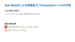 Sub-Modelによる特徴量 2) Transacitonレベルの予測
どんな時に有効？
トランザクション側に多数の列があるとき
最近の解法例
HomeCredit: 2nd(link), 3rd(link)ほか
Elo: 1st(link), 7th(link)
 