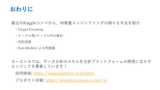 おわりに
最近のKaggleコンペから、特徴量エンジニアリングの様々な手法を紹介
・Target Encoding
・テーブル間/テーブル内の集約
・四則演算
・Sub-Modelによる特徴量
キーエンスでは、データ分析のスキルを分析プラットフォームの開発に生かす
エンジニアを募集しています！
採用情報: https://www.keyence.co.jp/jobs/
プロダクト詳細: https://analytics.keyence.com/ja
 